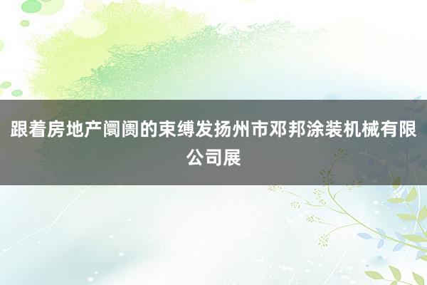 跟着房地产阛阓的束缚发扬州市邓邦涂装机械有限公司展