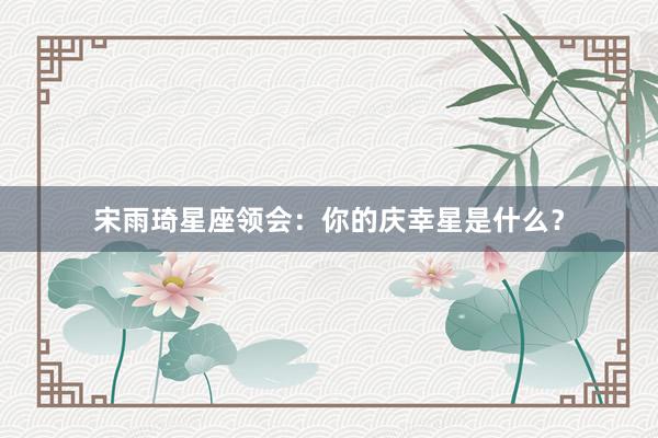 宋雨琦星座领会：你的庆幸星是什么？